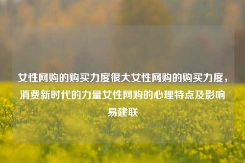 女性网购的购买力度很大女性网购的购买力度，消费新时代的力量女性网购的心理特点及影响易建联