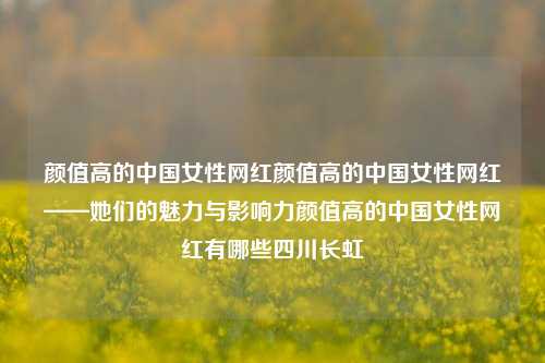 颜值高的中国女性网红颜值高的中国女性网红——她们的魅力与影响力颜值高的中国女性网红有哪些四川长虹