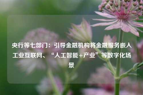 央行等七部门：引导金融机构将金融服务嵌入工业互联网、“人工智能+产业”等数字化场景