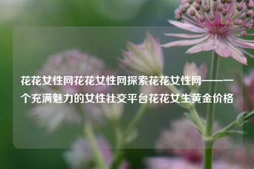 花花女性网花花女性网探索花花女性网——一个充满魅力的女性社交平台花花女生黄金价格