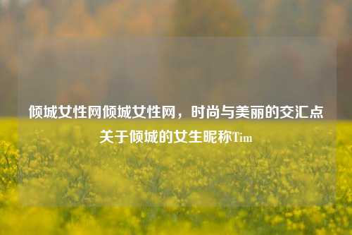 倾城女性网倾城女性网，时尚与美丽的交汇点关于倾城的女生昵称Tim