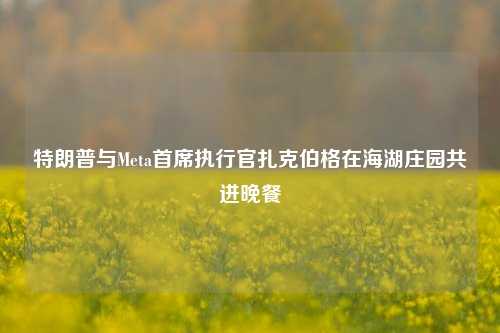 特朗普与Meta首席执行官扎克伯格在海湖庄园共进晚餐