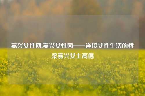 嘉兴女性网.嘉兴女性网——连接女性生活的桥梁嘉兴女士高德