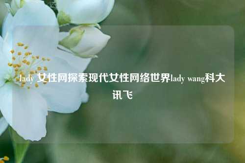 lady 女性网探索现代女性网络世界lady wang科大讯飞