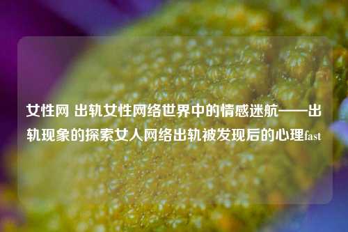 女性网 出轨女性网络世界中的情感迷航——出轨现象的探索女人网络出轨被发现后的心理fast