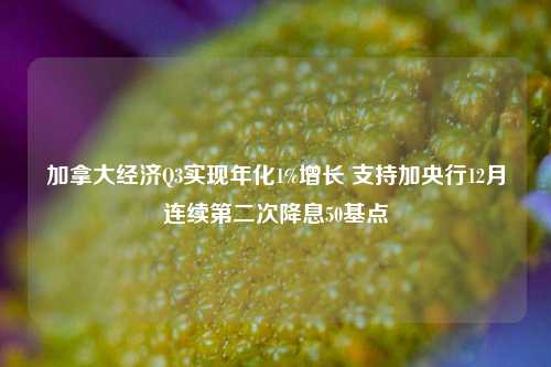 加拿大经济Q3实现年化1%增长 支持加央行12月连续第二次降息50基点