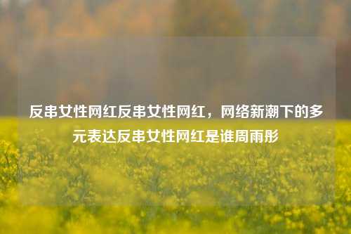 反串女性网红反串女性网红，网络新潮下的多元表达反串女性网红是谁周雨彤