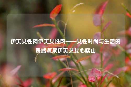 伊芙女性网伊芙女性网——女性时尚与生活的灵感源泉伊芙艺女心喀山