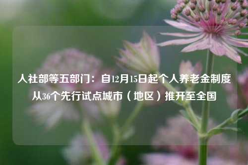 人社部等五部门：自12月15日起个人养老金制度从36个先行试点城市（地区）推开至全国